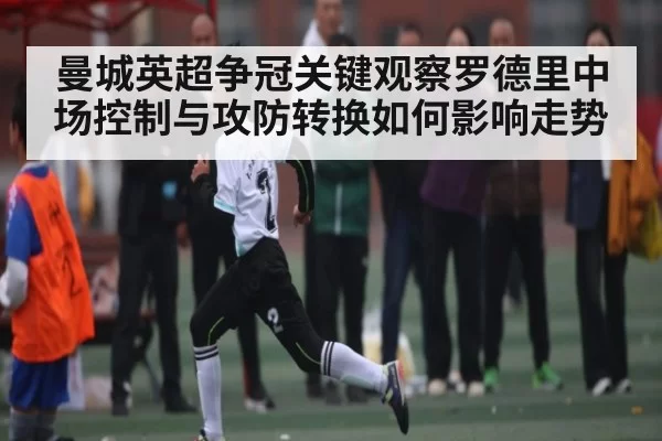 曼城英超争冠关键观察罗德里中场控制与攻防转换如何影响走势 - Chaofan Esports