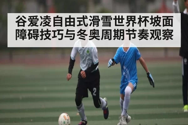 谷爱凌自由式滑雪世界杯坡面障碍技巧与冬奥周期节奏观察 - Chaofan Esports